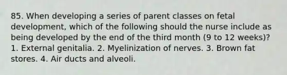 85. When developing a series of parent classes on fetal development, which of the following should the nurse include as being developed by the end of the third month (9 to 12 weeks)? 1. External genitalia. 2. Myelinization of nerves. 3. Brown fat stores. 4. Air ducts and alveoli.