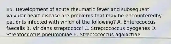 85. Development of acute rheumatic fever and subsequent valvular heart disease are problems that may be encounteredby patients infected with which of the following? A. Enterococcus faecalis B. Viridans streptococci C. Streptococcus pyogenes D. Streptococcus pneumoniae E. Streptococcus agalactiae