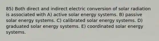 85) Both direct and indirect electric conversion of solar radiation is associated with A) active solar energy systems. B) passive solar energy systems. C) calibrated solar energy systems. D) graduated solar energy systems. E) coordinated solar energy systems.