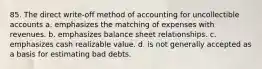 85. The direct write-off method of accounting for uncollectible accounts a. emphasizes the matching of expenses with revenues. b. emphasizes balance sheet relationships. c. emphasizes cash realizable value. d. is not generally accepted as a basis for estimating bad debts.