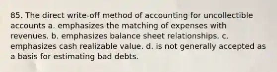 85. The direct write-off method of accounting for uncollectible accounts a. emphasizes the matching of expenses with revenues. b. emphasizes balance sheet relationships. c. emphasizes cash realizable value. d. is not generally accepted as a basis for estimating bad debts.