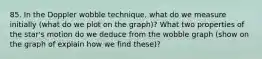 85. In the Doppler wobble technique, what do we measure initially (what do we plot on the graph)? What two properties of the star's motion do we deduce from the wobble graph (show on the graph of explain how we find these)?