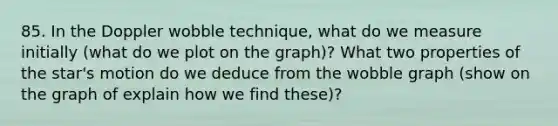 85. In the Doppler wobble technique, what do we measure initially (what do we plot on the graph)? What two properties of the star's motion do we deduce from the wobble graph (show on the graph of explain how we find these)?