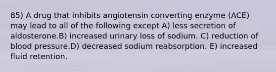 85) A drug that inhibits angiotensin converting enzyme (ACE) may lead to all of the following except A) less secretion of aldosterone.B) increased urinary loss of sodium. C) reduction of blood pressure.D) decreased sodium reabsorption. E) increased fluid retention.