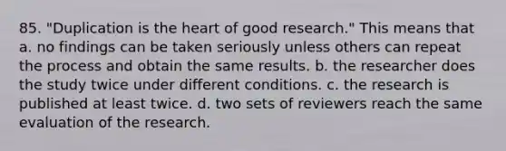 85. "Duplication is the heart of good research." This means that a. no findings can be taken seriously unless others can repeat the process and obtain the same results. b. the researcher does the study twice under different conditions. c. the research is published at least twice. d. two sets of reviewers reach the same evaluation of the research.