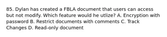 85. Dylan has created a FBLA document that users can access but not modify. Which feature would he utlize? A. Encryption with password B. Restrict documents with comments C. Track Changes D. Read-only document