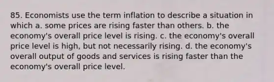 85. Economists use the term inflation to describe a situation in which a. some prices are rising faster than others. b. the economy's overall price level is rising. c. the economy's overall price level is high, but not necessarily rising. d. the economy's overall output of goods and services is rising faster than the economy's overall price level.