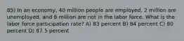 85) In an economy, 40 million people are employed, 2 million are unemployed, and 8 million are not in the labor force. What is the labor force participation rate? A) 83 percent B) 84 percent C) 80 percent D) 87.5 percent