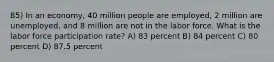 85) In an economy, 40 million people are employed, 2 million are unemployed, and 8 million are not in the labor force. What is the labor force participation rate? A) 83 percent B) 84 percent C) 80 percent D) 87.5 percent