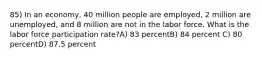 85) In an economy, 40 million people are employed, 2 million are unemployed, and 8 million are not in the labor force. What is the labor force participation rate?A) 83 percentB) 84 percent C) 80 percentD) 87.5 percent