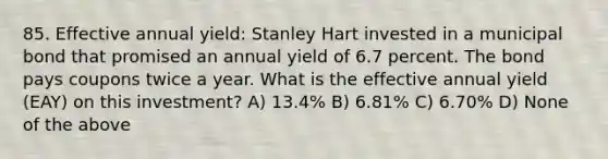 85. Effective annual yield: Stanley Hart invested in a municipal bond that promised an annual yield of 6.7 percent. The bond pays coupons twice a year. What is the effective annual yield (EAY) on this investment? A) 13.4% B) 6.81% C) 6.70% D) None of the above