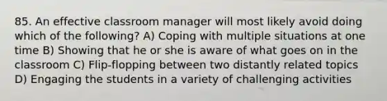 85. An effective classroom manager will most likely avoid doing which of the following? A) Coping with multiple situations at one time B) Showing that he or she is aware of what goes on in the classroom C) Flip-flopping between two distantly related topics D) Engaging the students in a variety of challenging activities