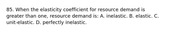 85. When the elasticity coefficient for resource demand is greater than one, resource demand is: A. inelastic. B. elastic. C. unit-elastic. D. perfectly inelastic.