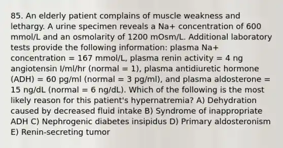 85. An elderly patient complains of muscle weakness and lethargy. A urine specimen reveals a Na+ concentration of 600 mmol/L and an osmolarity of 1200 mOsm/L. Additional laboratory tests provide the following information: plasma Na+ concentration = 167 mmol/L, plasma renin activity = 4 ng angiotensin I/ml/hr (normal = 1), plasma antidiuretic hormone (ADH) = 60 pg/ml (normal = 3 pg/ml), and plasma aldosterone = 15 ng/dL (normal = 6 ng/dL). Which of the following is the most likely reason for this patient's hypernatremia? A) Dehydration caused by decreased fluid intake B) Syndrome of inappropriate ADH C) Nephrogenic diabetes insipidus D) Primary aldosteronism E) Renin-secreting tumor