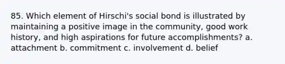 85. Which element of Hirschi's social bond is illustrated by maintaining a positive image in the community, good work history, and high aspirations for future accomplishments? a. attachment b. commitment c. involvement d. belief