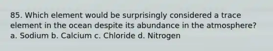 85. Which element would be surprisingly considered a trace element in the ocean despite its abundance in the atmosphere? a. Sodium b. Calcium c. Chloride d. Nitrogen