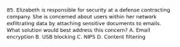 85. Elizabeth is responsible for security at a defense contracting company. She is concerned about users within her network exfiltrating data by attaching sensitive documents to emails. What solution would best address this concern? A. Email encryption B. USB blocking C. NIPS D. Content filtering