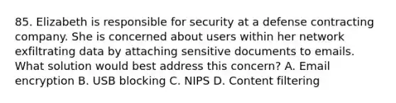 85. Elizabeth is responsible for security at a defense contracting company. She is concerned about users within her network exfiltrating data by attaching sensitive documents to emails. What solution would best address this concern? A. Email encryption B. USB blocking C. NIPS D. Content filtering