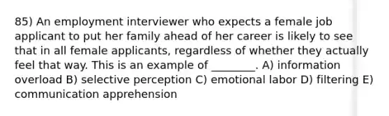 85) An employment interviewer who expects a female job applicant to put her family ahead of her career is likely to see that in all female applicants, regardless of whether they actually feel that way. This is an example of ________. A) information overload B) selective perception C) emotional labor D) filtering E) communication apprehension