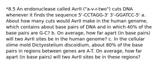 *8.5 An endonuclease called AvrII ("a-v-r-two") cuts DNA whenever it finds the sequence 5'-CCTAGG-3' 3'-GGATCC-5' a. About how many cuts would AvrII make in the human genome, which contains about base pairs of DNA and in which 40% of the base pairs are G-C? b. On average, how far apart (in base pairs) will two AvrII sites be in the human genome? c. In the cellular slime mold Dictyostelium discoidium, about 80% of the base pairs in regions between genes are A-T. On average, how far apart (in base pairs) will two AvrII sites be in these regions?