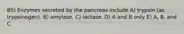 85) Enzymes secreted by the pancreas include A) trypsin (as trypsinogen). B) amylase. C) lactase. D) A and B only E) A, B, and C