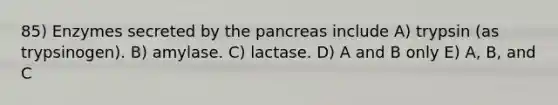 85) Enzymes secreted by the pancreas include A) trypsin (as trypsinogen). B) amylase. C) lactase. D) A and B only E) A, B, and C