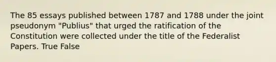 The 85 essays published between 1787 and 1788 under the joint pseudonym "Publius" that urged the ratification of the Constitution were collected under the title of the Federalist Papers. True False