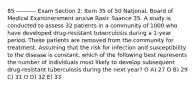 85 ---------- Exam Section 2: Item 35 of 50 Natjonal, Board of Medical Examinersment ansive Rasic Saance 35. A study is conducted to assess 32 patients in a community of 1000 who have developed drug-resistant tuberculosis during a 1-year period. These patients are removed from the community for treatment. Assuming that the risk for infection and susceptibility to the disease is constant, which of the following best represents the number of individuals most likely to develop subsequent drug-resistant tuberculosis during the next year? O A) 27 O B) 29 C) 31 O D) 32 E) 33