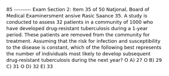 85 ---------- Exam Section 2: Item 35 of 50 Natjonal, Board of Medical Examinersment ansive Rasic Saance 35. A study is conducted to assess 32 patients in a community of 1000 who have developed drug-resistant tuberculosis during a 1-year period. These patients are removed from the community for treatment. Assuming that the risk for infection and susceptibility to the disease is constant, which of the following best represents the number of individuals most likely to develop subsequent drug-resistant tuberculosis during the next year? O A) 27 O B) 29 C) 31 O D) 32 E) 33