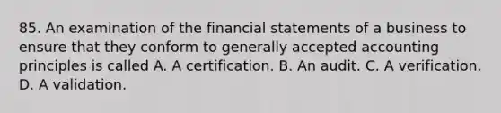 85. An examination of the financial statements of a business to ensure that they conform to generally accepted accounting principles is called A. A certification. B. An audit. C. A verification. D. A validation.