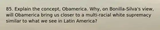 85. Explain the concept, Obamerica. Why, on Bonilla-Silva's view, will Obamerica bring us closer to a multi-racial white supremacy similar to what we see in Latin America?