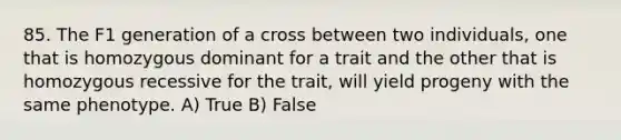 85. The F1 generation of a cross between two individuals, one that is homozygous dominant for a trait and the other that is homozygous recessive for the trait, will yield progeny with the same phenotype. A) True B) False