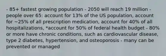 - 85+ fastest growing population - 2050 will reach 19 million - people over 65: account for 13% of the US population, account for ~25% of all prescription medication, account for 40% of all hospitalizations, *account for 50% of federal health budget - 80% or more have chronic conditions, such as cardiovascular disease, type 2 diabetes, hypertension, and osteoporosis - many can be prevented or managed