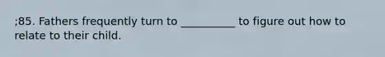 ;85. Fathers frequently turn to __________ to figure out how to relate to their child.