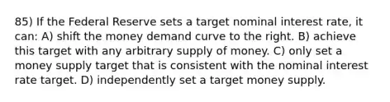 85) If the Federal Reserve sets a target nominal interest rate, it can: A) shift the money demand curve to the right. B) achieve this target with any arbitrary supply of money. C) only set a money supply target that is consistent with the nominal interest rate target. D) independently set a target money supply.