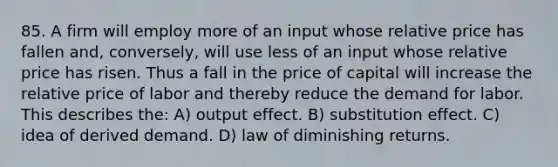 85. A firm will employ more of an input whose relative price has fallen and, conversely, will use less of an input whose relative price has risen. Thus a fall in the price of capital will increase the relative price of labor and thereby reduce the demand for labor. This describes the: A) output effect. B) substitution effect. C) idea of derived demand. D) law of diminishing returns.