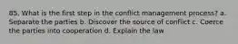 85. What is the first step in the conflict management process? a. Separate the parties b. Discover the source of conflict c. Coerce the parties into cooperation d. Explain the law