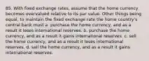 85. With fixed exchange rates, assume that the home currency becomes overvalued relative to its par value. Other things being equal, to maintain the fixed exchange rate the home country's central bank must a. purchase the home currency, and as a result it loses international reserves. b. purchase the home currency, and as a result it gains international reserves. c. sell the home currency, and as a result it loses international reserves. d. sell the home currency, and as a result it gains international reserves.