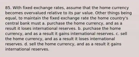 85. With fixed exchange rates, assume that the home currency becomes overvalued relative to its par value. Other things being equal, to maintain the fixed exchange rate the home country's central bank must a. purchase the home currency, and as a result it loses international reserves. b. purchase the home currency, and as a result it gains international reserves. c. sell the home currency, and as a result it loses international reserves. d. sell the home currency, and as a result it gains international reserves.