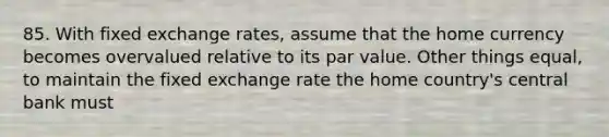 85. With fixed exchange rates, assume that the home currency becomes overvalued relative to its par value. Other things equal, to maintain the fixed exchange rate the home country's central bank must