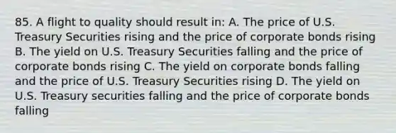 85. A flight to quality should result in: A. The price of U.S. Treasury Securities rising and the price of corporate bonds rising B. The yield on U.S. Treasury Securities falling and the price of corporate bonds rising C. The yield on corporate bonds falling and the price of U.S. Treasury Securities rising D. The yield on U.S. Treasury securities falling and the price of corporate bonds falling