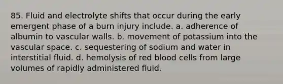 85. Fluid and electrolyte shifts that occur during the early emergent phase of a burn injury include. a. adherence of albumin to vascular walls. b. movement of potassium into the vascular space. c. sequestering of sodium and water in interstitial fluid. d. hemolysis of red blood cells from large volumes of rapidly administered fluid.