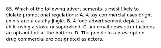 85. Which of the following advertisements is most likely to violate promotional regulations: A. A toy commercial uses bright colors and a catchy jingle. B. A food advertisement depicts a child using a stove unsupervised. C. An email newsletter includes an opt-out link at the bottom. D. The people in a prescription drug commercial are designated as actors.