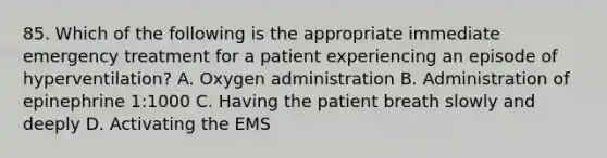 85. Which of the following is the appropriate immediate emergency treatment for a patient experiencing an episode of hyperventilation? A. Oxygen administration B. Administration of epinephrine 1:1000 C. Having the patient breath slowly and deeply D. Activating the EMS