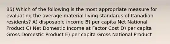 85) Which of the following is the most appropriate measure for evaluating the average material living standards of Canadian residents? A) disposable income B) per capita Net National Product C) Net Domestic Income at Factor Cost D) per capita Gross Domestic Product E) per capita Gross National Product