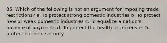 85. Which of the following is not an argument for imposing trade restrictions? a. To protect strong domestic industries b. To protect new or weak domestic industries c. To equalize a nation's balance of payments d. To protect the health of citizens e. To protect national security