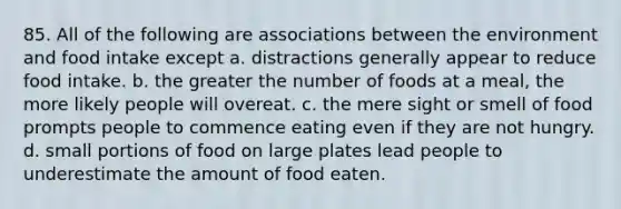 85. All of the following are associations between the environment and food intake except a. distractions generally appear to reduce food intake. b. the greater the number of foods at a meal, the more likely people will overeat. c. the mere sight or smell of food prompts people to commence eating even if they are not hungry. d. small portions of food on large plates lead people to underestimate the amount of food eaten.