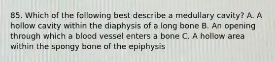 85. Which of the following best describe a medullary cavity? A. A hollow cavity within the diaphysis of a long bone B. An opening through which a blood vessel enters a bone C. A hollow area within the spongy bone of the epiphysis