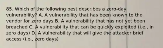 85. Which of the following best describes a zero-day vulnerability? A. A vulnerability that has been known to the vendor for zero days B. A vulnerability that has not yet been breached C. A vulnerability that can be quickly exploited (i.e., in zero days) D. A vulnerability that will give the attacker brief access (i.e., zero days)