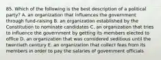 85. Which of the following is the best description of a political party? A. an organization that influences the government through fund-raising B. an organization established by the Constitution to nominate candidates C. an organization that tries to influence the government by getting its members elected to office D. an organization that was considered seditious until the twentieth century E. an organization that collect fees from its members in order to pay the salaries of government officials